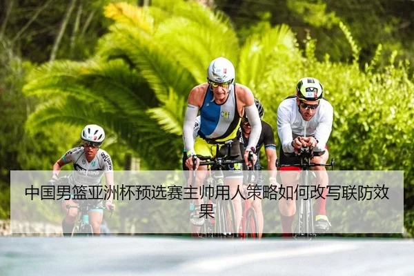 中国男篮亚洲杯预选赛主帅用人策略如何改写联防效果